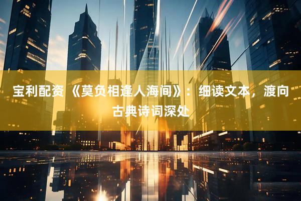 宝利配资 《莫负相逢人海间》：细读文本，渡向古典诗词深处