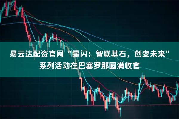 易云达配资官网 “星闪：智联基石，创变未来”系列活动在巴塞罗那圆满收官