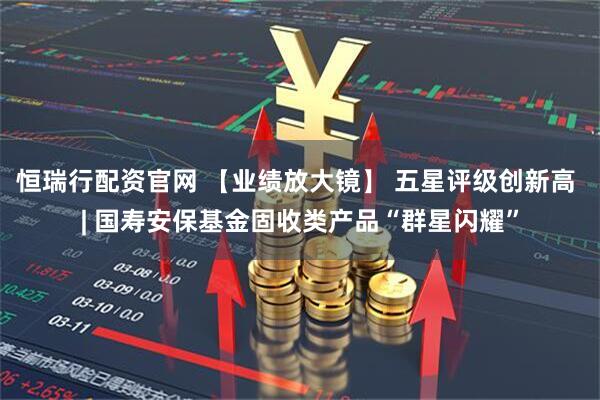 恒瑞行配资官网 【业绩放大镜】 五星评级创新高 | 国寿安保基金固收类产品“群星闪耀”