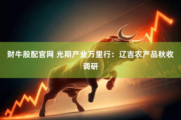 财牛股配官网 光期产业万里行：辽吉农产品秋收调研