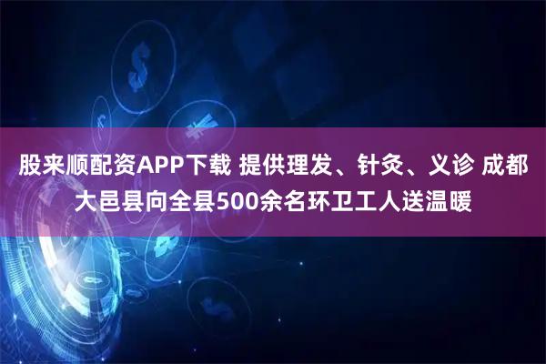 股来顺配资APP下载 提供理发、针灸、义诊 成都大邑县向全县500余名环卫工人送温暖
