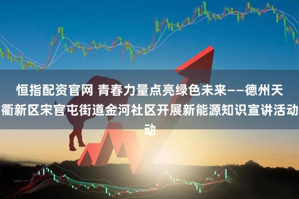 恒指配资官网 青春力量点亮绿色未来——德州天衢新区宋官屯街道金河社区开展新能源知识宣讲活动