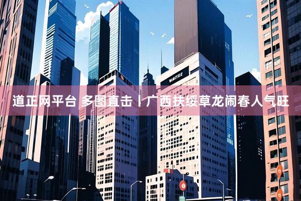 道正网平台 多图直击丨广西扶绥草龙闹春人气旺