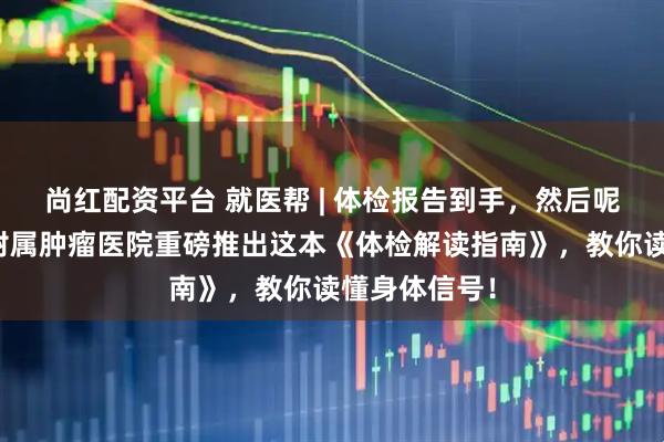 尚红配资平台 就医帮 | 体检报告到手，然后呢？重庆大学附属肿瘤医院重磅推出这本《体检解读指南》，教你读懂身体信号！