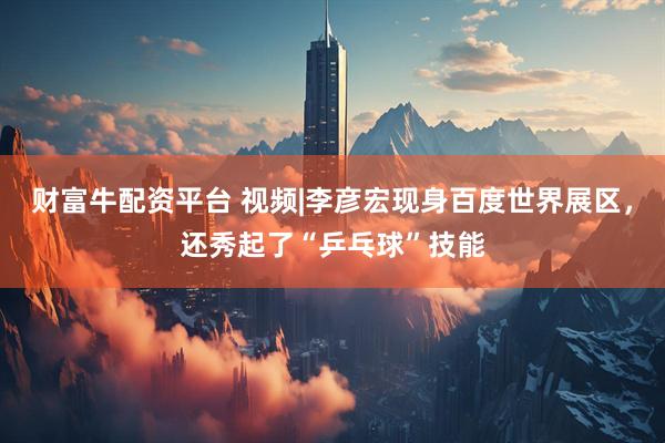 财富牛配资平台 视频|李彦宏现身百度世界展区，还秀起了“乒乓球”技能