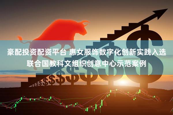 豪配投资配资平台 惠女服饰数字化创新实践入选联合国教科文组织创意中心示范案例