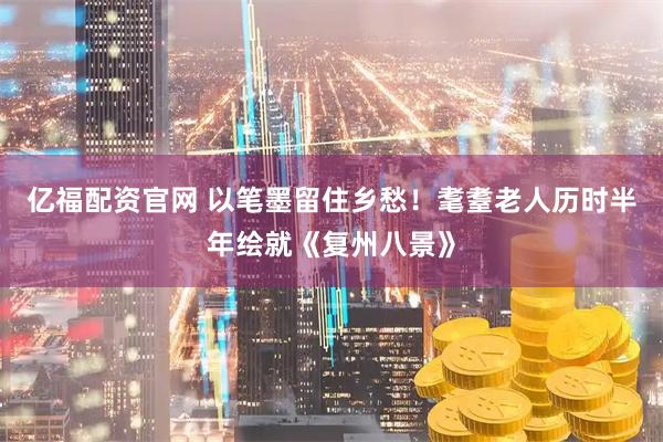 亿福配资官网 以笔墨留住乡愁！耄耋老人历时半年绘就《复州八景》