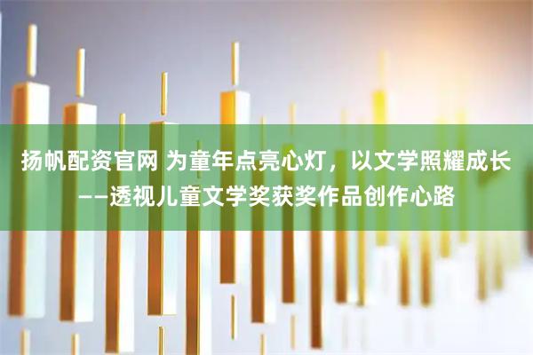 扬帆配资官网 为童年点亮心灯，以文学照耀成长——透视儿童文学奖获奖作品创作心路