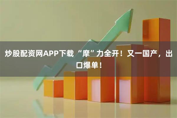 炒股配资网APP下载 “摩”力全开！又一国产，出口爆单！