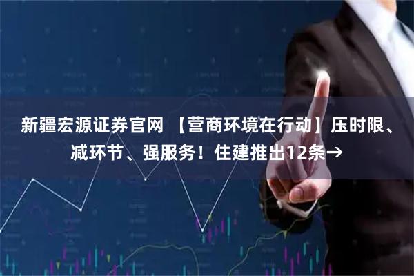 新疆宏源证券官网 【营商环境在行动】压时限、减环节、强服务！住建推出12条→