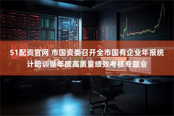 51配资官网 市国资委召开全市国有企业年报统计培训暨年度高质量绩效考核专题会
