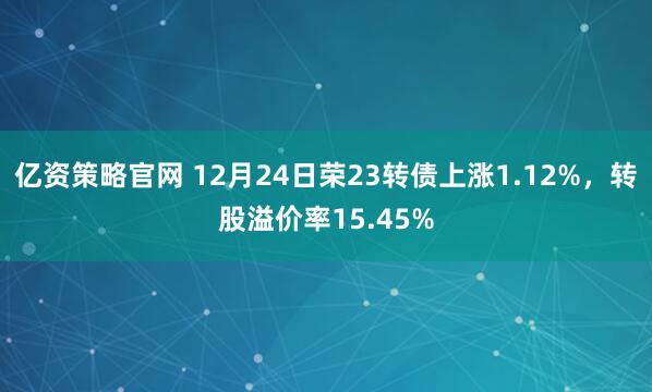 亿资策略官网 12月24日荣23转债上涨1.12%，转股溢价率15.45%