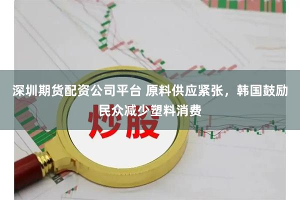 深圳期货配资公司平台 原料供应紧张，韩国鼓励民众减少塑料消费