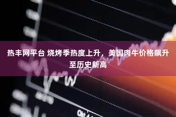 热丰网平台 烧烤季热度上升，美国肉牛价格飙升至历史新高