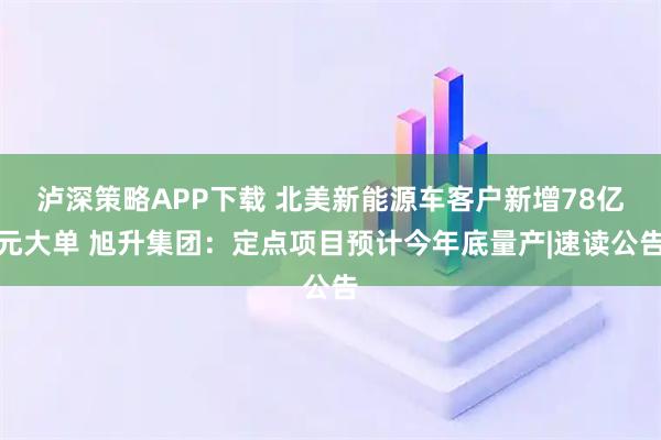 泸深策略APP下载 北美新能源车客户新增78亿元大单 旭升集团：定点项目预计今年底量产|速读公告