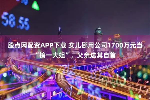 股点网配资APP下载 女儿挪用公司1700万元当“榜一大姐”，父亲送其自首