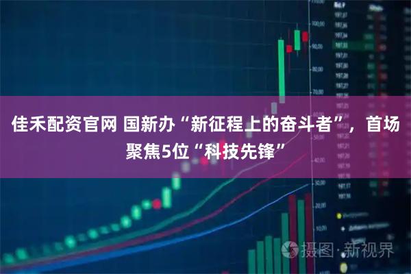 佳禾配资官网 国新办“新征程上的奋斗者”，首场聚焦5位“科技先锋”