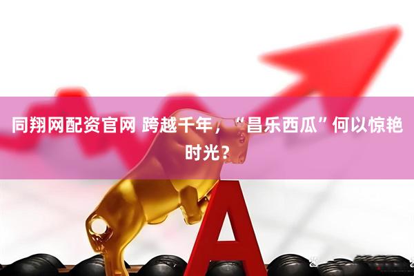 同翔网配资官网 跨越千年，“昌乐西瓜”何以惊艳时光？
