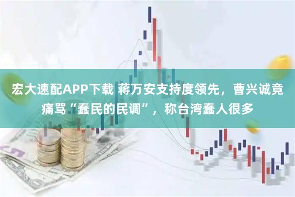 宏大速配APP下载 蒋万安支持度领先，曹兴诚竟痛骂“蠢民的民调”，称台湾蠢人很多