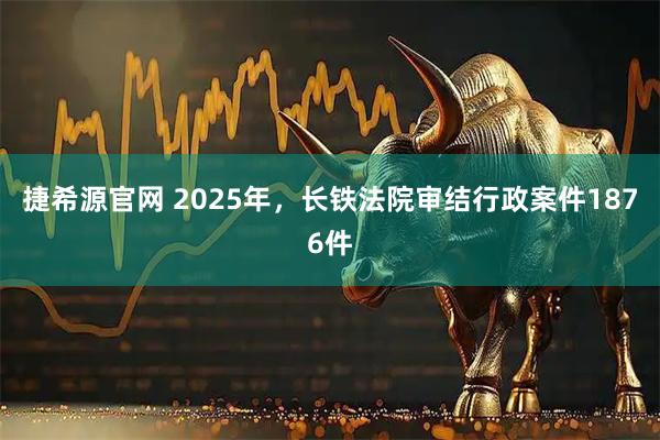 捷希源官网 2025年，长铁法院审结行政案件1876件